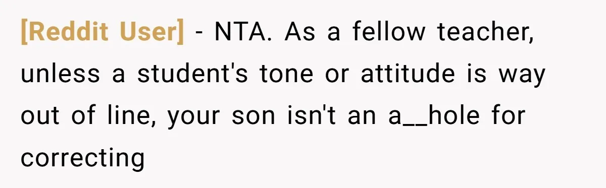 [Reddit User] − NTA. As a fellow teacher, unless a student's tone or attitude is way out of line, your son isn't an a__hole for correcting