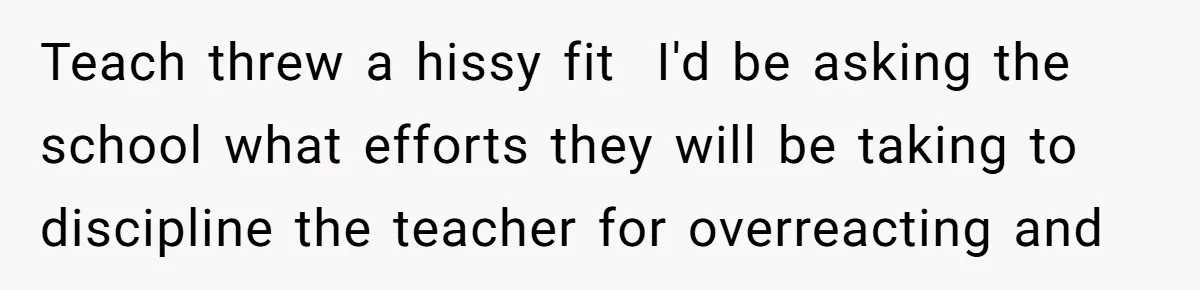 Teach threw a hissy fit ​ I'd be asking the school what efforts they will be taking to discipline the teacher for overreacting and