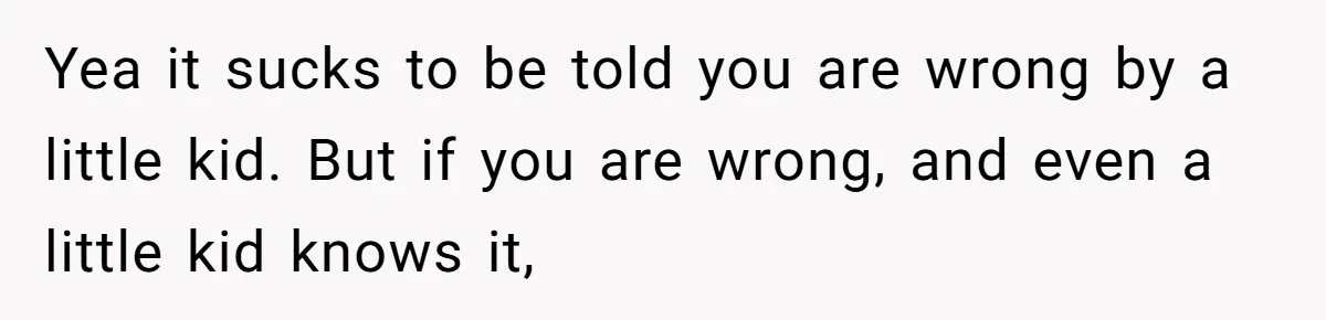 Yea it sucks to be told you are wrong by a little kid. But if you are wrong, and even a little kid knows it,