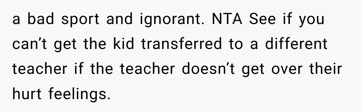 a bad sport and ignorant. NTA See if you can’t get the kid transferred to a different teacher if the teacher doesn’t get over their hurt feelings.