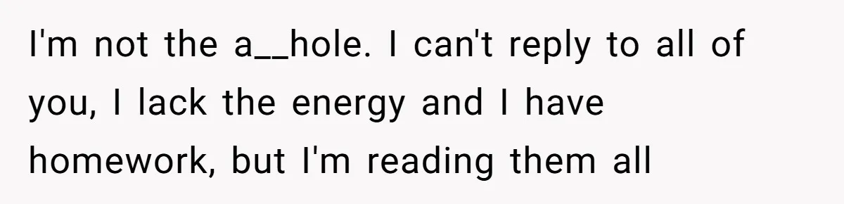I'm not the a__hole. I can't reply to all of you, I lack the energy and I have homework, but I'm reading them all