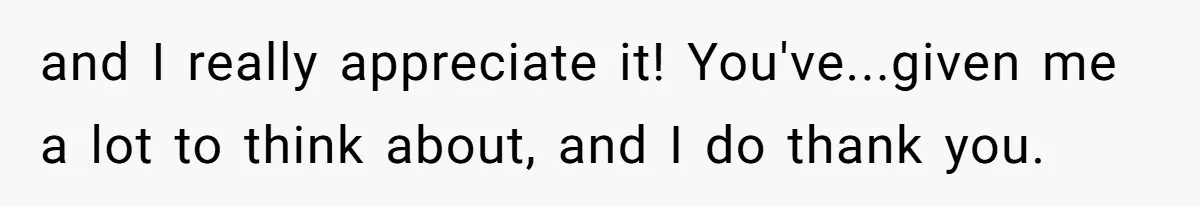 and I really appreciate it! You've...given me a lot to think about, and I do thank you.