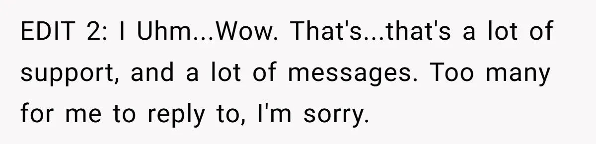 EDIT 2: I Uhm...Wow. That's...that's a lot of support, and a lot of messages. Too many for me to reply to, I'm sorry.