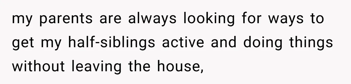 my parents are always looking for ways to get my half-siblings active and doing things without leaving the house,