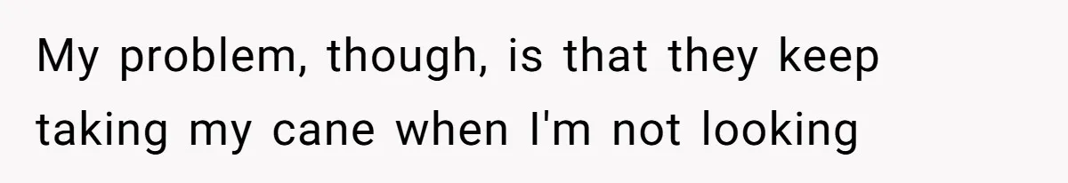 My problem, though, is that they keep taking my cane when I'm not looking