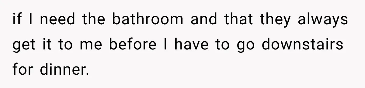 if I need the bathroom and that they always get it to me before I have to go downstairs for dinner.