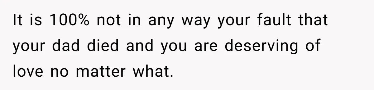 It is 100% not in any way your fault that your dad died and you are deserving of love no matter what.
