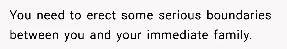 You need to erect some serious boundaries between you and your immediate family.