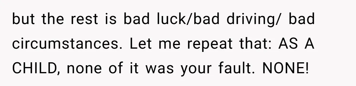 but the rest is bad luck/bad driving/ bad circumstances. Let me repeat that: AS A CHILD, none of it was your fault. NONE!