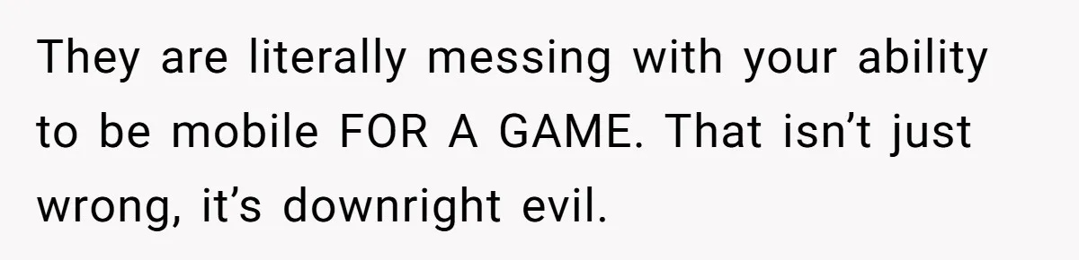They are literally messing with your ability to be mobile FOR A GAME. That isn’t just wrong, it’s downright evil.