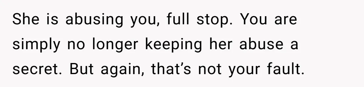 She is abusing you, full stop. You are simply no longer keeping her abuse a secret. But again, that’s not your fault.