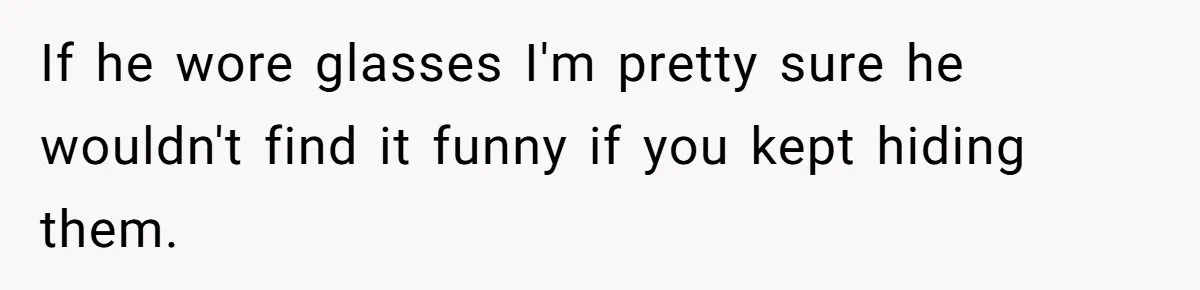 If he wore glasses I'm pretty sure he wouldn't find it funny if you kept hiding them.