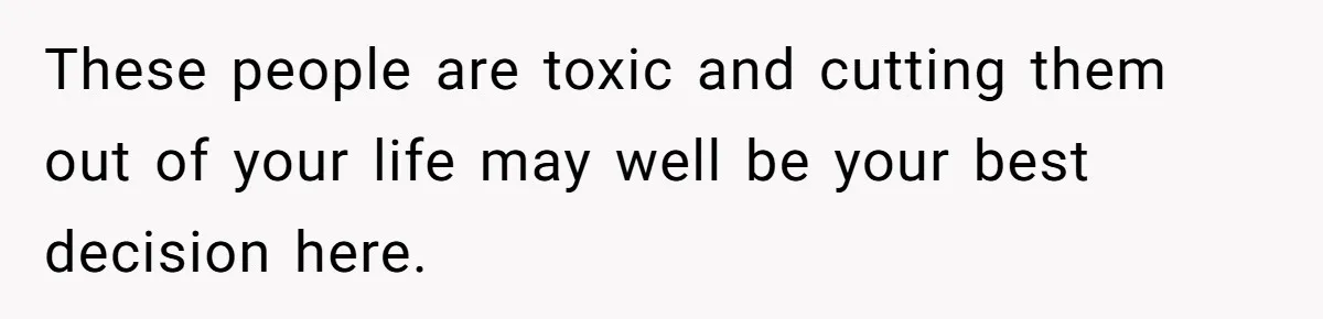 These people are toxic and cutting them out of your life may well be your best decision here.
