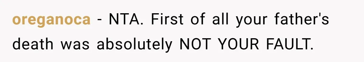 oreganoca − NTA. First of all your father's death was absolutely NOT YOUR FAULT.