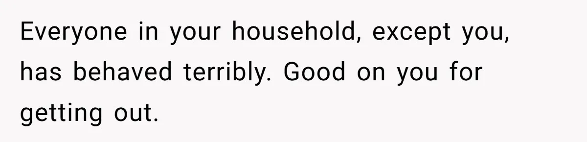 Everyone in your household, except you, has behaved terribly. Good on you for getting out.