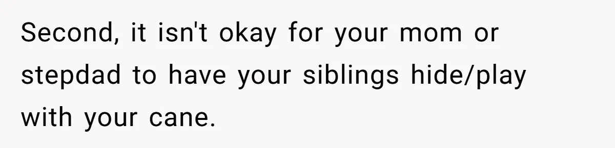 Second, it isn't okay for your mom or stepdad to have your siblings hide/play with your cane.