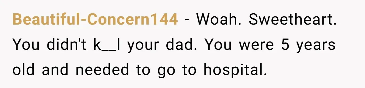 Beautiful-Concern144 − Woah. Sweetheart. You didn't k__l your dad. You were 5 years old and needed to go to hospital.