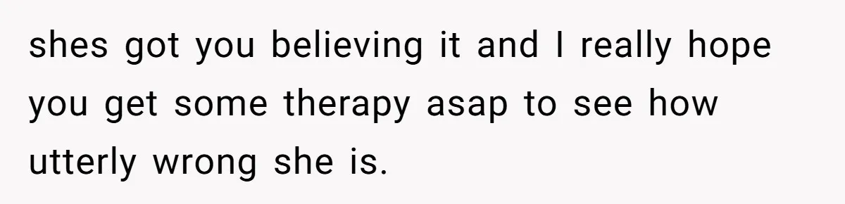 shes got you believing it and I really hope you get some therapy asap to see how utterly wrong she is.