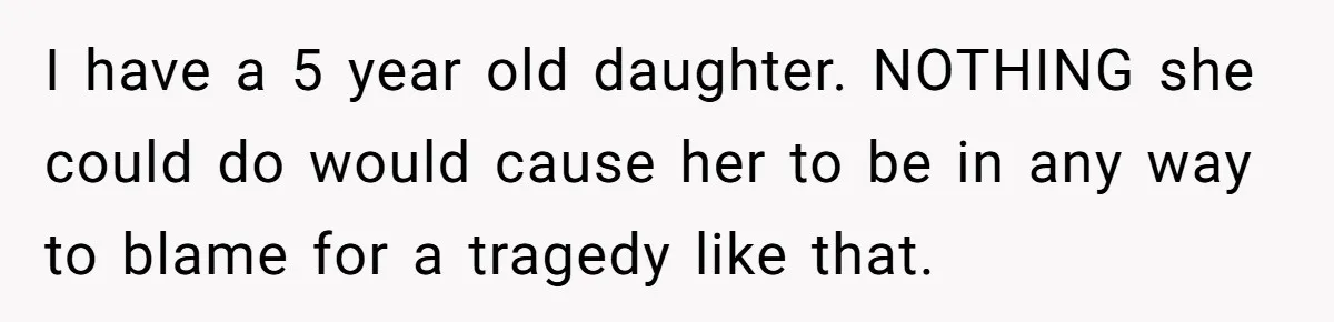 I have a 5 year old daughter. NOTHING she could do would cause her to be in any way to blame for a tragedy like that.