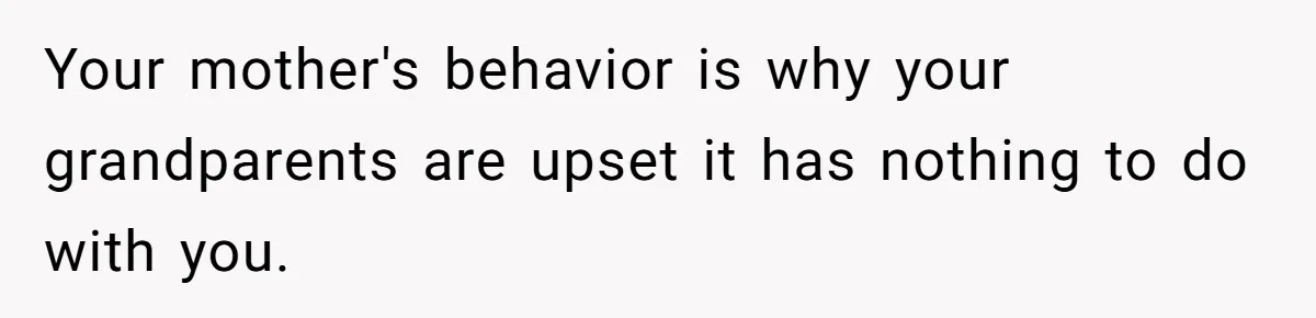 Your mother's behavior is why your grandparents are upset it has nothing to do with you.