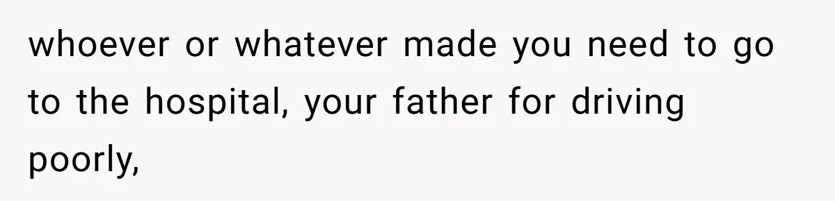 whoever or whatever made you need to go to the hospital, your father for driving poorly,