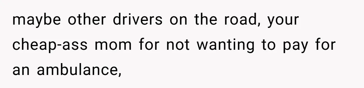 maybe other drivers on the road, your cheap-ass mom for not wanting to pay for an ambulance,