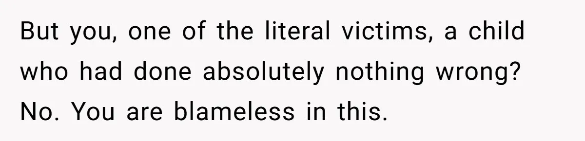 But you, one of the literal victims, a child who had done absolutely nothing wrong? No. You are blameless in this.