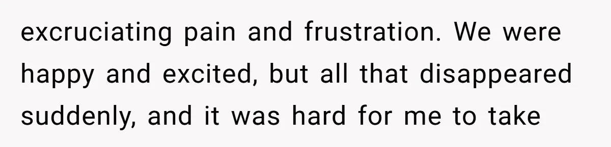excruciating pain and frustration. We were happy and excited, but all that disappeared suddenly, and it was hard for me to take