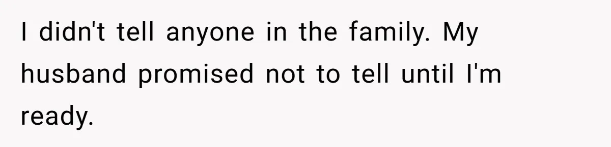 I didn't tell anyone in the family. My husband promised not to tell until I'm ready.