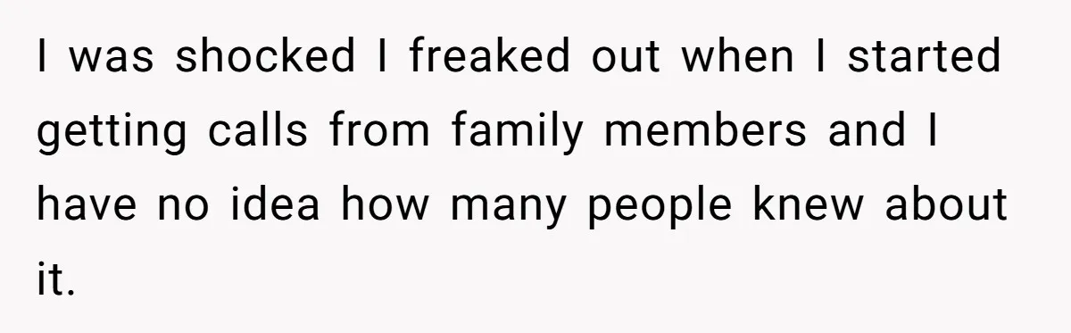 I was shocked I freaked out when I started getting calls from family members and I have no idea how many people knew about it.