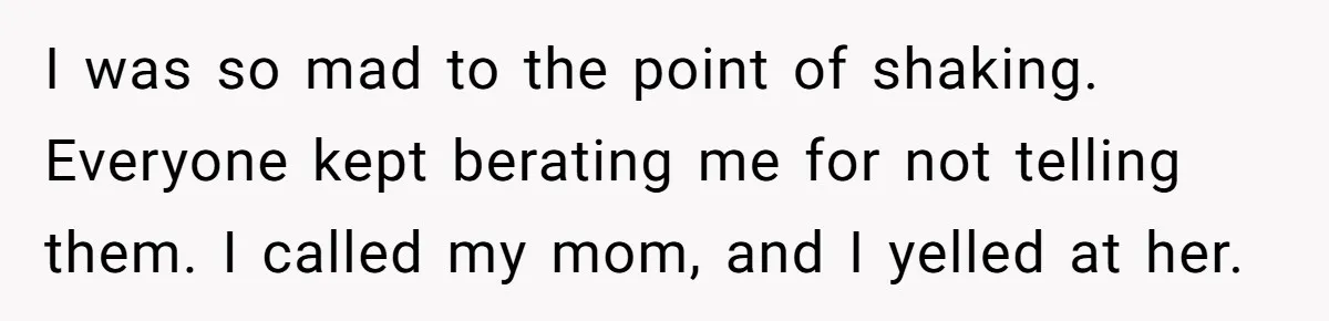 I was so mad to the point of shaking. Everyone kept berating me for not telling them. I called my mom, and I yelled at her.