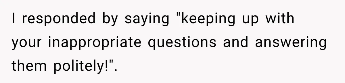 I responded by saying "keeping up with your inappropriate questions and answering them politely!".