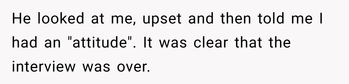 He looked at me, upset and then told me I had an "attitude". It was clear that the interview was over.