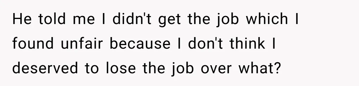 He told me I didn't get the job which I found unfair because I don't think I deserved to lose the job over what?