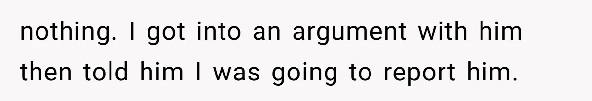 nothing. I got into an argument with him then told him I was going to report him.