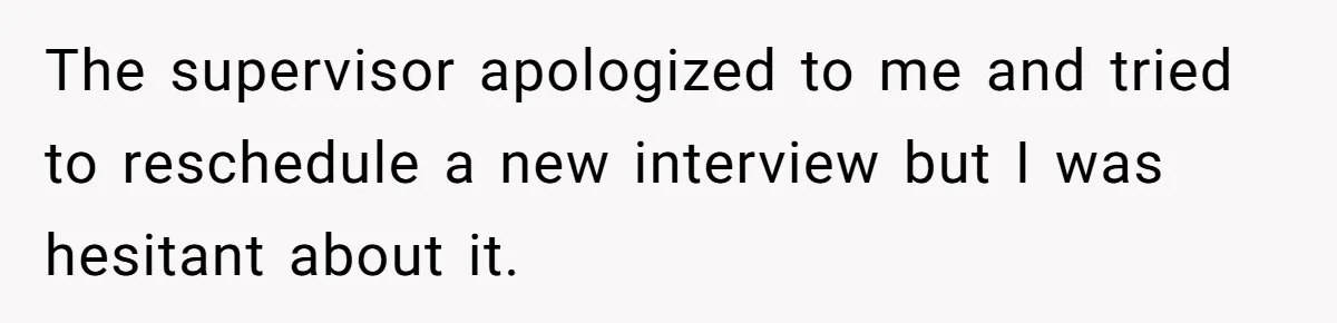 The supervisor apologized to me and tried to reschedule a new interview but I was hesitant about it.