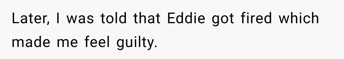 Later, I was told that Eddie got fired which made me feel guilty.