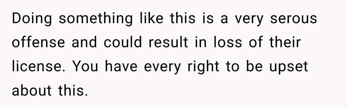 Doing something like this is a very serous offense and could result in loss of their license. You have every right to be upset about this.