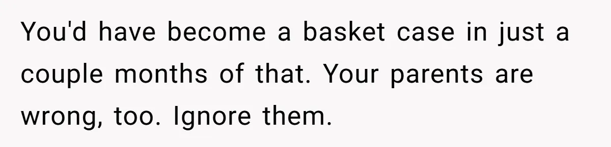 You'd have become a basket case in just a couple months of that. Your parents are wrong, too. Ignore them.