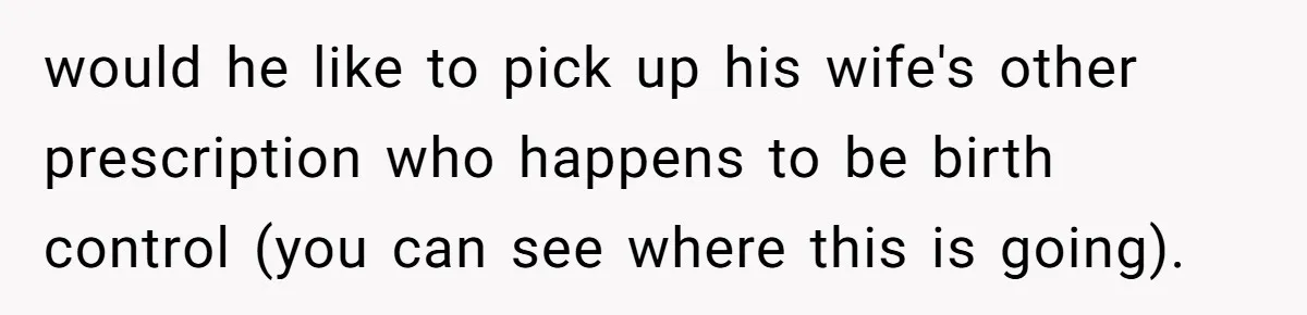 would he like to pick up his wife's other prescription who happens to be birth control (you can see where this is going).