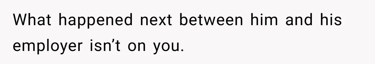 What happened next between him and his employer isn’t on you.