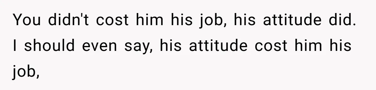 You didn't cost him his job, his attitude did. I should even say, his attitude cost him his job,