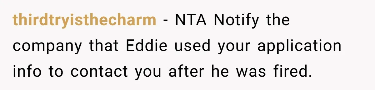 thirdtryisthecharm − NTA Notify the company that Eddie used your application info to contact you after he was fired.