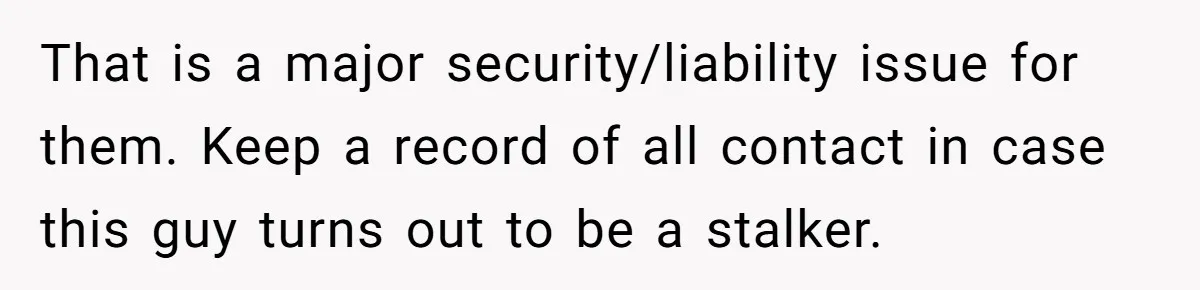 That is a major security/liability issue for them. Keep a record of all contact in case this guy turns out to be a stalker.