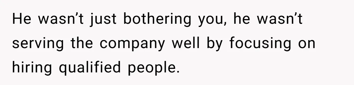 He wasn’t just bothering you, he wasn’t serving the company well by focusing on hiring qualified people.