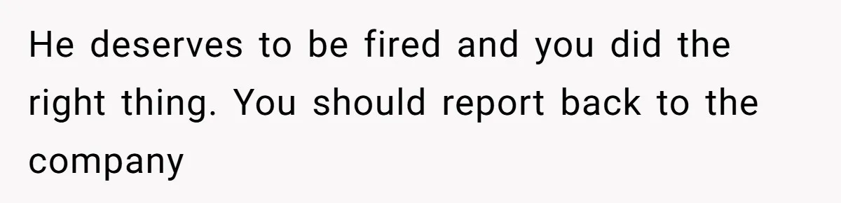 He deserves to be fired and you did the right thing. You should report back to the company