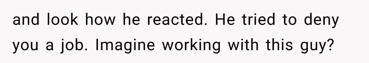 and look how he reacted. He tried to deny you a job. Imagine working with this guy?