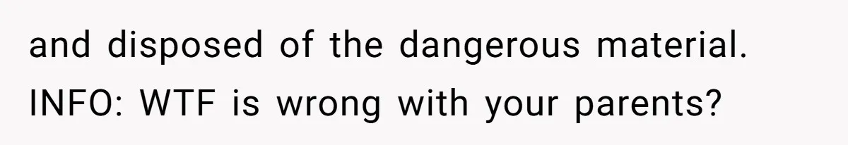 and disposed of the dangerous material. INFO: WTF is wrong with your parents?