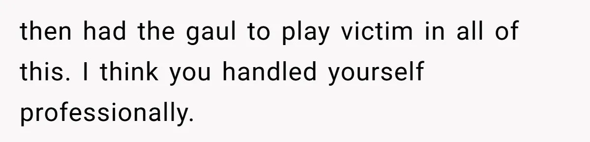 then had the gaul to play victim in all of this. I think you handled yourself professionally.