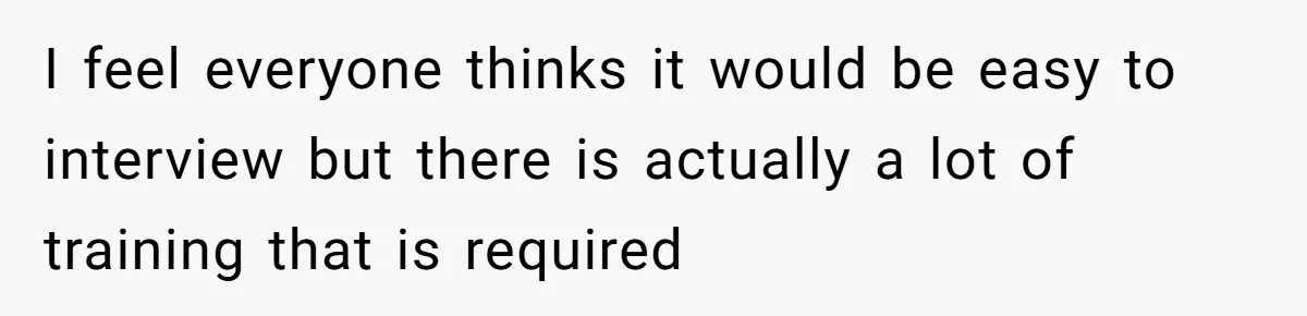 I feel everyone thinks it would be easy to interview but there is actually a lot of training that is required